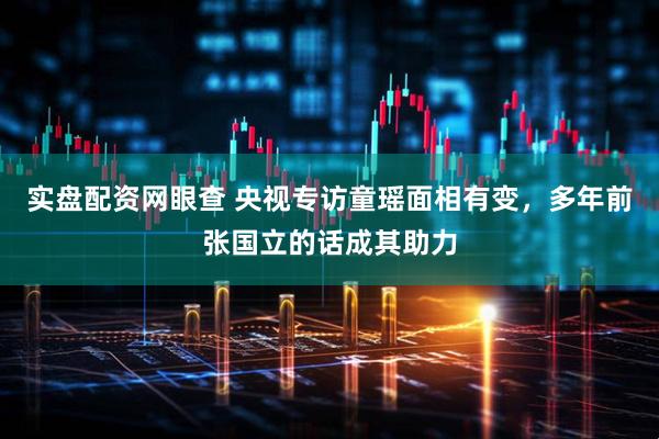 实盘配资网眼查 央视专访童瑶面相有变，多年前张国立的话成其助力