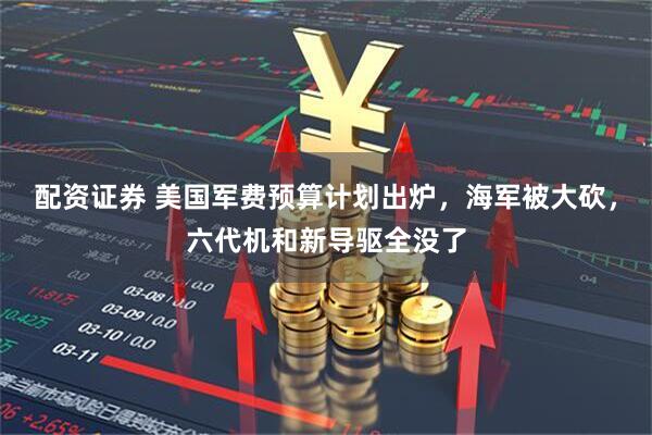 配资证券 美国军费预算计划出炉,海军被大砍,六代机和新导驱全没了