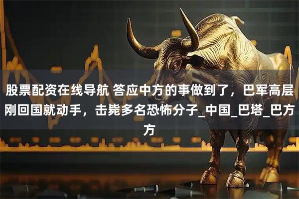 股票配资在线导航 答应中方的事做到了，巴军高层刚回国就动手，击毙多名恐怖分子_中国_巴塔_巴方