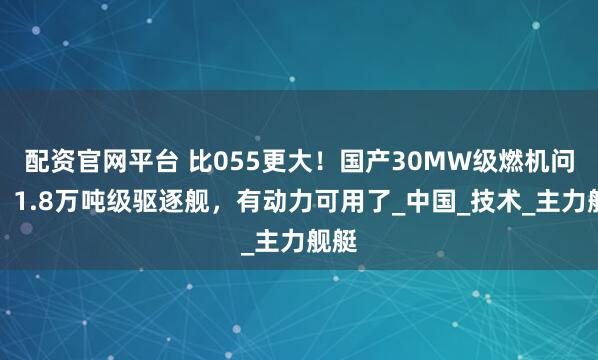 配资官网平台 比055更大！国产30MW级燃机问世，1.8万吨级驱逐舰，有动力可用了_中国_技术_主力舰艇