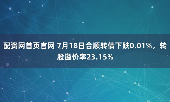 配资网首页官网 7月18日合顺转债下跌0.01%，转股溢价率23.15%