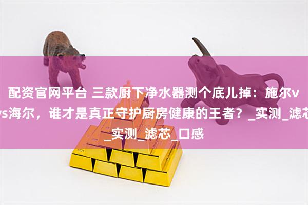 配资官网平台 三款厨下净水器测个底儿掉：施尔vs小米vs海尔，谁才是真正守护厨房健康的王者？_实测_滤芯_口感