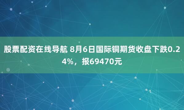 股票配资在线导航 8月6日国际铜期货收盘下跌0.24%，报69470元