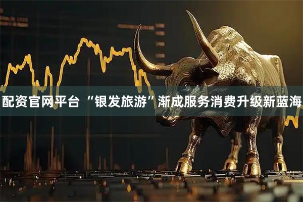 配资官网平台 “银发旅游”渐成服务消费升级新蓝海