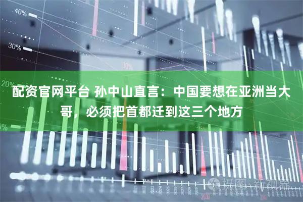配资官网平台 孙中山直言：中国要想在亚洲当大哥，必须把首都迁到这三个地方