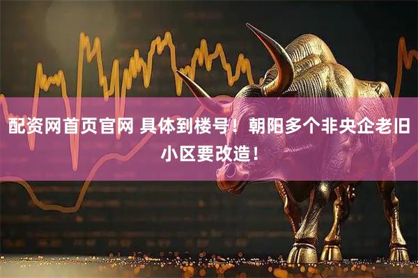 配资网首页官网 具体到楼号！朝阳多个非央企老旧小区要改造！