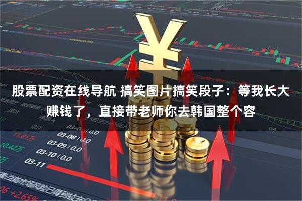 股票配资在线导航 搞笑图片搞笑段子:等我长大赚钱了,直接带老师你去韩国整个容