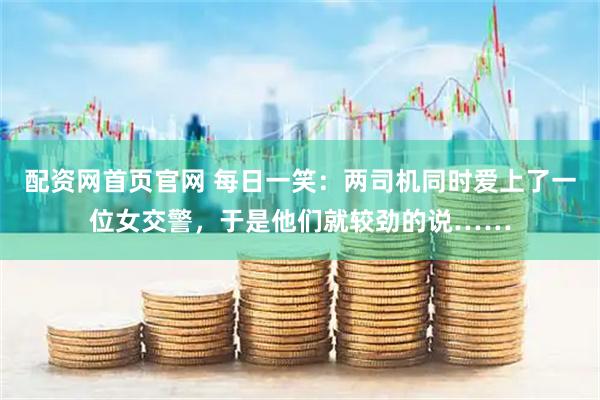 配资网首页官网 每日一笑:两司机同时爱上了一位女交警,于是他们就较劲的说……