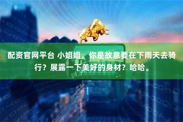 配资官网平台 小姐姐,你是故意要在下雨天去骑行?展露一下美好的身材?哈哈。