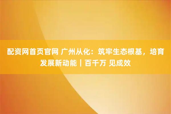 配资网首页官网 广州从化：筑牢生态根基，培育发展新动能｜百千万 见成效