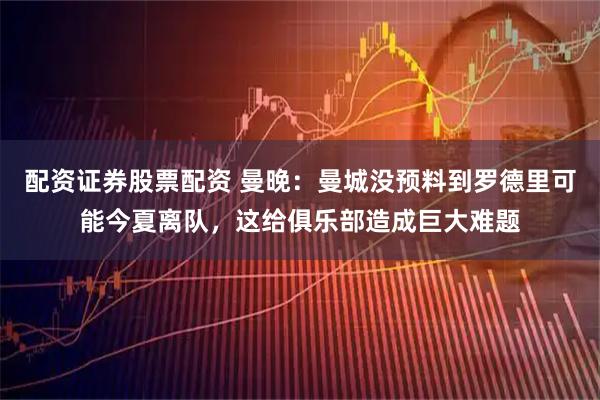 配资证券股票配资 曼晚:曼城没预料到罗德里可能今夏离队,这给俱乐部造成巨大难题