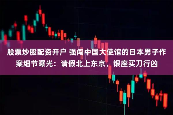 股票炒股配资开户 强闯中国大使馆的日本男子作案细节曝光：请假北上东京，银座买刀行凶