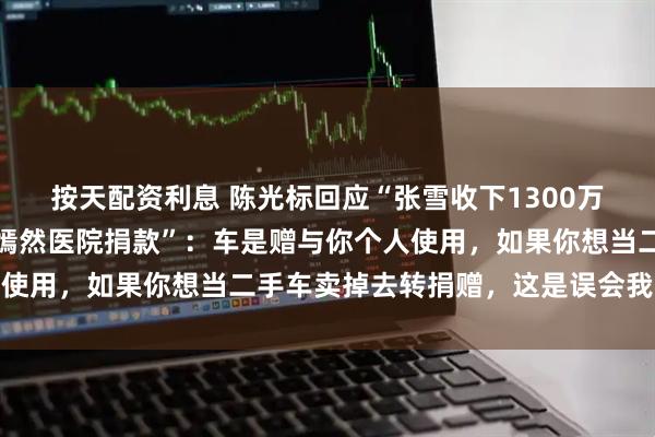 按天配资利息 陈光标回应“张雪收下1300万劳斯莱斯赠车要卖掉给嫣然医院捐款”：车是赠与你个人使用，如果你想当二手车卖掉去转捐赠，这是误会我的初心