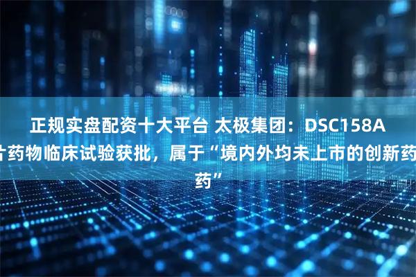 正规实盘配资十大平台 太极集团：DSC158A片药物临床试验获批，属于“境内外均未上市的创新药”