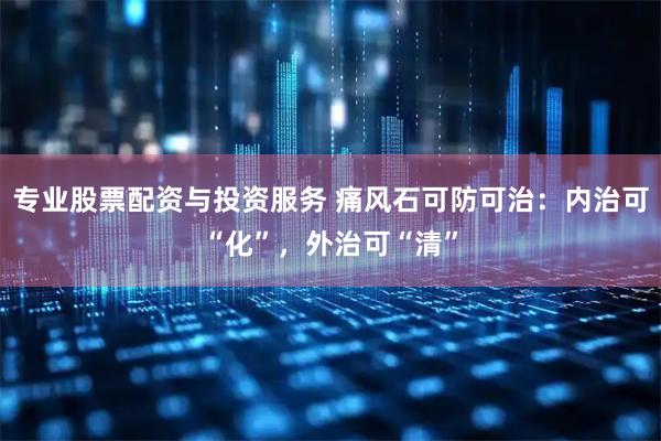 专业股票配资与投资服务 痛风石可防可治：内治可“化”，外治可“清”