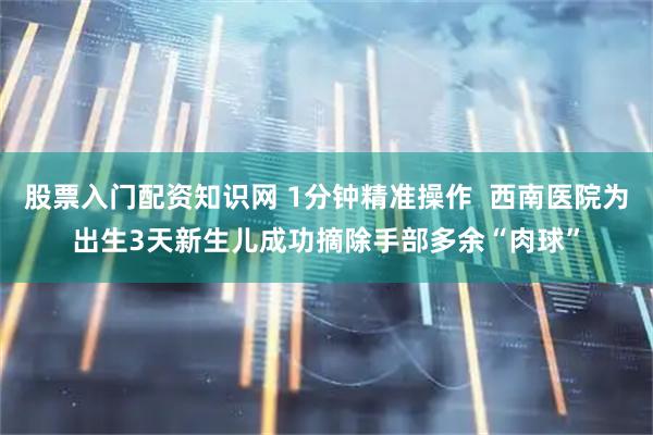 股票入门配资知识网 1分钟精准操作  西南医院为出生3天新生儿成功摘除手部多余“肉球”