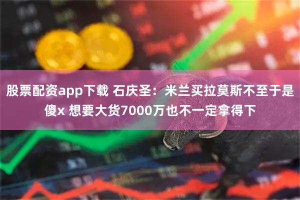 股票配资app下载 石庆圣：米兰买拉莫斯不至于是傻x 想要大货7000万也不一定拿得下