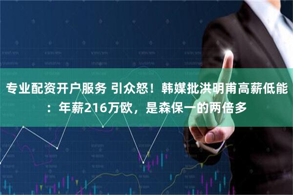 专业配资开户服务 引众怒！韩媒批洪明甫高薪低能：年薪216万欧，是森保一的两倍多