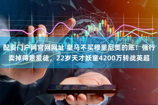 配资门户网官网网址 皇马不买穆里尼奥的账！强行卖掉得意爱徒，22岁天才妖童4200万转战英超