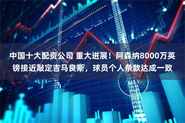 中国十大配资公司 重大进展！阿森纳8000万英镑接近敲定吉马良斯，球员个人条款达成一致
