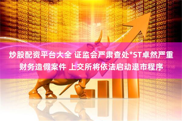 炒股配资平台大全 证监会严肃查处*ST卓然严重财务造假案件 上交所将依法启动退市程序