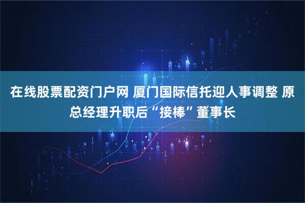 在线股票配资门户网 厦门国际信托迎人事调整 原总经理升职后“接棒”董事长