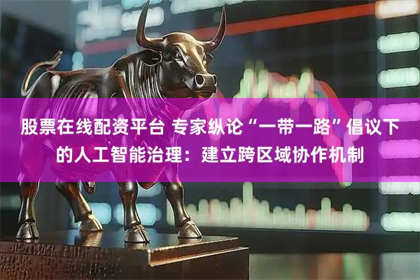 股票在线配资平台 专家纵论“一带一路”倡议下的人工智能治理：建立跨区域协作机制