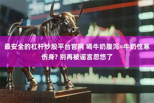 最安全的杠杆炒股平台官网 喝牛奶腹泻=牛奶性寒伤身? 别再被谣言忽悠了
