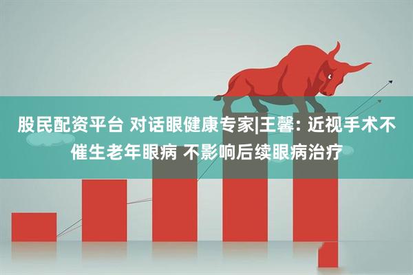 股民配资平台 对话眼健康专家|王馨: 近视手术不催生老年眼病 不影响后续眼病治疗